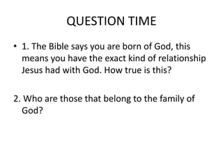 QUESTION TIME
• 1. The Bible says you are born of God, this
means you have the exact kind of relationship
Jesus had with God. How true is this?
2. Who are those that belong to the family of
God?
 