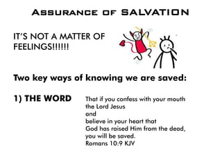 IT’S NOT A MATTER OF
FEELINGS!!!!!!
Two key ways of knowing we are saved:
1) THE WORD
Assurance of SALVATION
That if you confess with your mouth
the Lord Jesus
and
believe in your heart that
God has raised Him from the dead,
you will be saved.
Romans 10:9 KJV
 