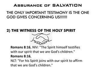 THE ONLY IMPORTANT TESTIMONY IS THE ONE
GOD GIVES CONCERNING US!!!!!!
2) THE WITNESS OF THE HOLY SPIRIT
Assurance of SALVATION
Romans 8:16, NIV: "The Spirit himself testifies
with our spirit that we are God's children."
Romans 8:16,
NLT: "For his Spirit joins with our spirit to affirm
that we are God's children."
 