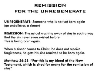 REMISSION
FOR THE UNREGENERATE
UNREGENERATE: Someone who is not yet born again
(an unbeliever, a sinner)
REMISSION: The actual washing away of sins in such a way
that the sin never even existed before.
This is being born again.
When a sinner comes to Christ, he does not receive
forgiveness, he gets his sins remitted to be born again.
Matthew 26:28 “For this is my blood of the New
Testament, which is shed for many for the remission of
sins”
 