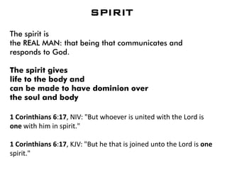 SPIRIT
The spirit is
the REAL MAN: that being that communicates and
responds to God.
The spirit gives
life to the body and
can be made to have dominion over
the soul and body
1 Corinthians 6:17, NIV: "But whoever is united with the Lord is
one with him in spirit."
1 Corinthians 6:17, KJV: "But he that is joined unto the Lord is one
spirit."
 