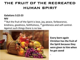 THE FRUIT OF THE RECREATED
HUMAN SPIRIT
Galatians 5:22-23
NIV
22 But the fruit of the Spirit is love, joy, peace, forbearance,
kindness, goodness, faithfulness, 23 gentleness and self-control.
Against such things there is no law.
.
MATT. 4:4
Every born-again
Christian has the fruit of
the Spirit because they
were given to him when
he got saved
.
 