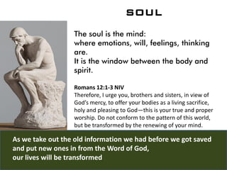 SOUL
The soul is the mind:
where emotions, will, feelings, thinking
are.
It is the window between the body and
spirit.
Romans 12:1-3 NIV
Therefore, I urge you, brothers and sisters, in view of
God’s mercy, to offer your bodies as a living sacrifice,
holy and pleasing to God—this is your true and proper
worship. Do not conform to the pattern of this world,
but be transformed by the renewing of your mind.
As we take out the old information we had before we got saved
and put new ones in from the Word of God,
our lives will be transformed
 