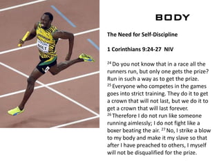 BODY
The Need for Self-Discipline
1 Corinthians 9:24-27 NIV
24 Do you not know that in a race all the
runners run, but only one gets the prize?
Run in such a way as to get the prize.
25 Everyone who competes in the games
goes into strict training. They do it to get
a crown that will not last, but we do it to
get a crown that will last forever.
26 Therefore I do not run like someone
running aimlessly; I do not fight like a
boxer beating the air. 27 No, I strike a blow
to my body and make it my slave so that
after I have preached to others, I myself
will not be disqualified for the prize.
 