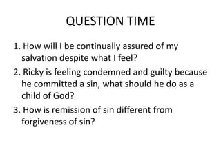 QUESTION TIME
1. How will I be continually assured of my
salvation despite what I feel?
2. Ricky is feeling condemned and guilty because
he committed a sin, what should he do as a
child of God?
3. How is remission of sin different from
forgiveness of sin?
 