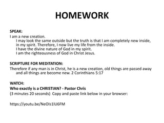HOMEWORK
SPEAK:
I am a new creation.
I may look the same outside but the truth is that I am completely new inside,
in my spirit. Therefore, I now live my life from the inside.
I have the divine nature of God in my spirit.
I am the righteousness of God in Christ Jesus.
SCRIPTURE FOR MEDITATION:
Therefore if any man is in Christ, he is a new creation, old things are passed away
and all things are become new. 2 Corinthians 5:17
WATCH:
Who exactly is a CHRISTIAN? - Pastor Chris
(3 minutes 20 seconds) Copy and paste link below in your browser:
https://youtu.be/NeOIs1lU6FM
 