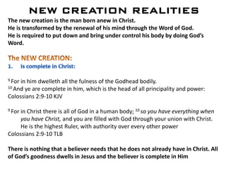 NEW CREATION REALITIES
The new creation is the man born anew in Christ.
He is transformed by the renewal of his mind through the Word of God.
He is required to put down and bring under control his body by doing God’s
Word.
9 For in him dwelleth all the fulness of the Godhead bodily.
10 And ye are complete in him, which is the head of all principality and power:
Colossians 2:9-10 KJV
9 For in Christ there is all of God in a human body; 10 so you have everything when
you have Christ, and you are filled with God through your union with Christ.
He is the highest Ruler, with authority over every other power
Colossians 2:9-10 TLB
There is nothing that a believer needs that he does not already have in Christ. All
of God’s goodness dwells in Jesus and the believer is complete in Him
 