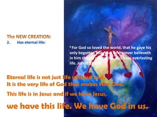 6 For God so loved the world, that he gave his
only begotten Son, that whosoever believeth
in him should not perish, but have everlasting
life. John3:16 KJV
Eternal life is not just life without end.
It is the very life of God that makes Him God.
This life is in Jesus and if we have Jesus,
we have this life. We have God in us.
 