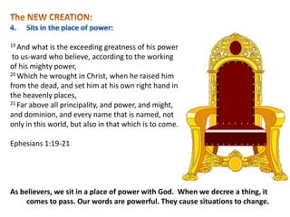 19 And what is the exceeding greatness of his power
to us-ward who believe, according to the working
of his mighty power,
20 Which he wrought in Christ, when he raised him
from the dead, and set him at his own right hand in
the heavenly places,
21 Far above all principality, and power, and might,
and dominion, and every name that is named, not
only in this world, but also in that which is to come.
Ephesians 1:19-21
As believers, we sit in a place of power with God. When we decree a thing, it
comes to pass. Our words are powerful. They cause situations to change.
 