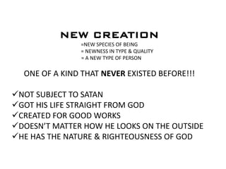 NEW CREATION
=NEW SPECIES OF BEING
= NEWNESS IN TYPE & QUALITY
= A NEW TYPE OF PERSON
ONE OF A KIND THAT NEVER EXISTED BEFORE!!!
NOT SUBJECT TO SATAN
GOT HIS LIFE STRAIGHT FROM GOD
CREATED FOR GOOD WORKS
DOESN’T MATTER HOW HE LOOKS ON THE OUTSIDE
HE HAS THE NATURE & RIGHTEOUSNESS OF GOD
 
