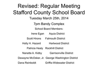 Revised: Regular Meeting
Stafford County School Board
Tuesday March 25th, 2014
7pm Bandy Complex
School Board Members:
Irene Egan Aquia District
Scott Hirons Falmouth District
Holly H. Hazard Hartwood District
Patricia Healy Rockhill District
Nanette A. Kidby Garrisonville District
Dewayne McOsker, Jr. George Washington District
Dana Reinboldt Griffis-Widewater District
 