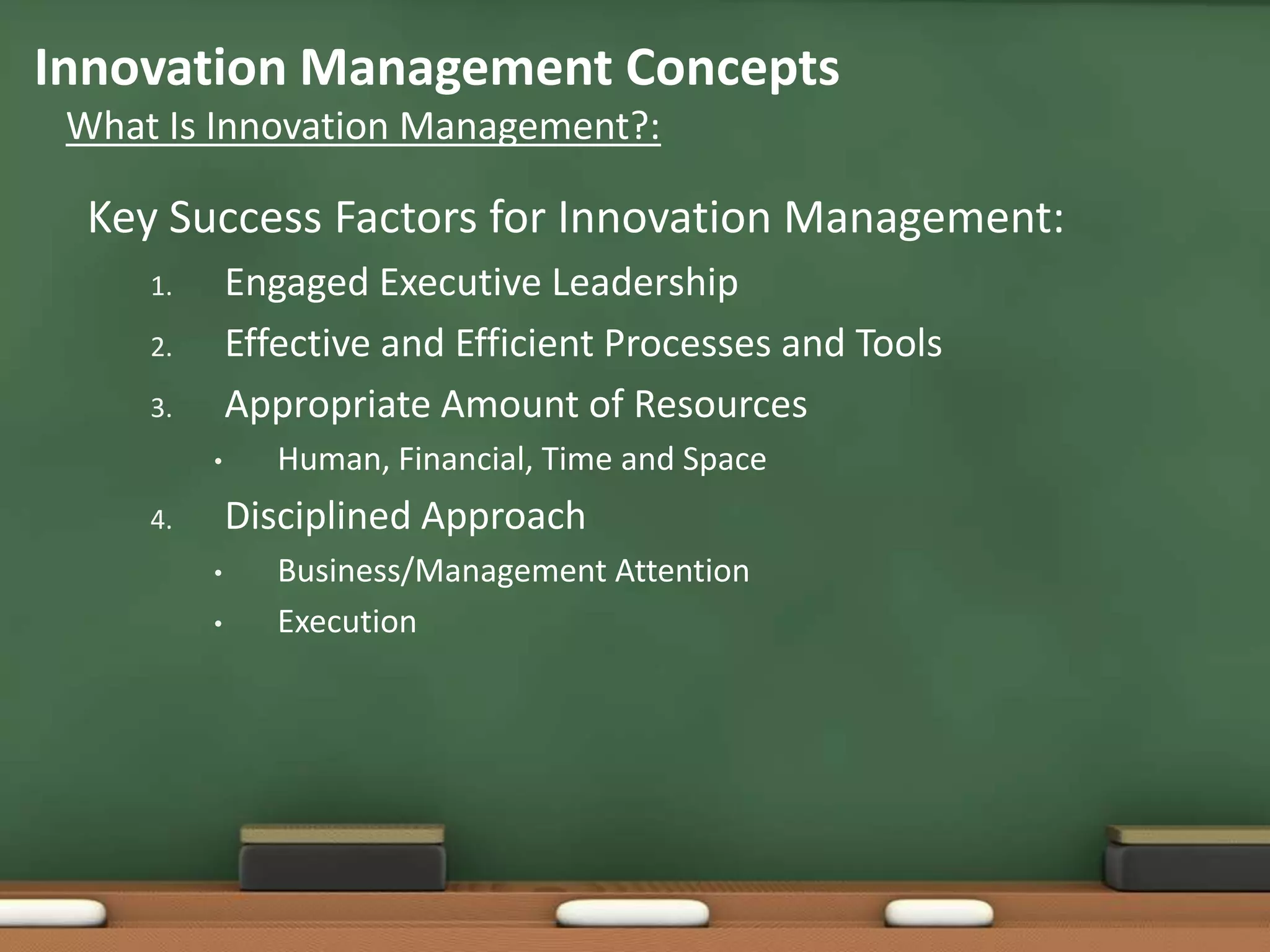 Innovation Management Concepts
 What Is Innovation Management?:

  Key Success Factors for Innovation Management:
     1.       Engaged Executive Leadership
     2.       Effective and Efficient Processes and Tools
     3.       Appropriate Amount of Resources
          •      Human, Financial, Time and Space
     4.       Disciplined Approach
          •      Business/Management Attention
          •      Execution
 