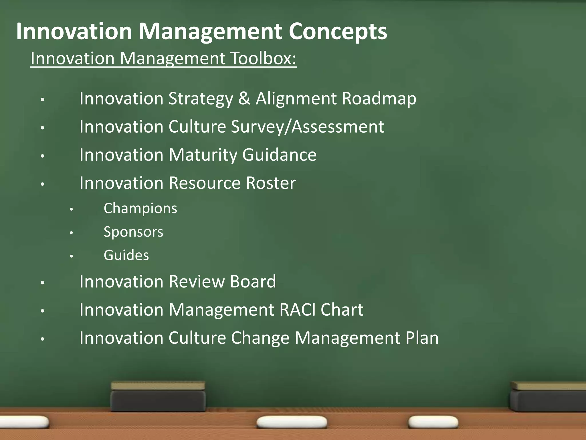 Innovation Management Concepts
 Innovation Management Toolbox:

  •       Innovation Strategy & Alignment Roadmap
  •       Innovation Culture Survey/Assessment
  •       Innovation Maturity Guidance
  •       Innovation Resource Roster
      •     Champions
      •     Sponsors
      •     Guides
  •       Innovation Review Board
  •       Innovation Management RACI Chart
  •       Innovation Culture Change Management Plan
 