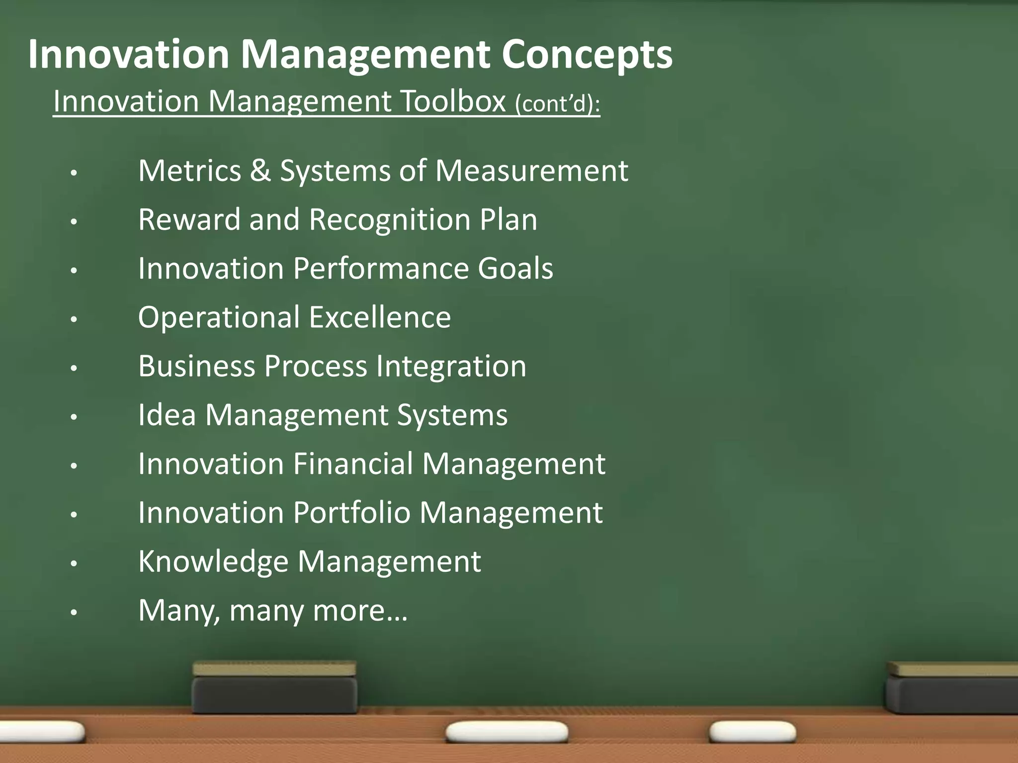 Innovation Management Concepts
 Innovation Management Toolbox (cont’d):

  •    Metrics & Systems of Measurement
  •    Reward and Recognition Plan
  •    Innovation Performance Goals
  •    Operational Excellence
  •    Business Process Integration
  •    Idea Management Systems
  •    Innovation Financial Management
  •    Innovation Portfolio Management
  •    Knowledge Management
  •    Many, many more…
 