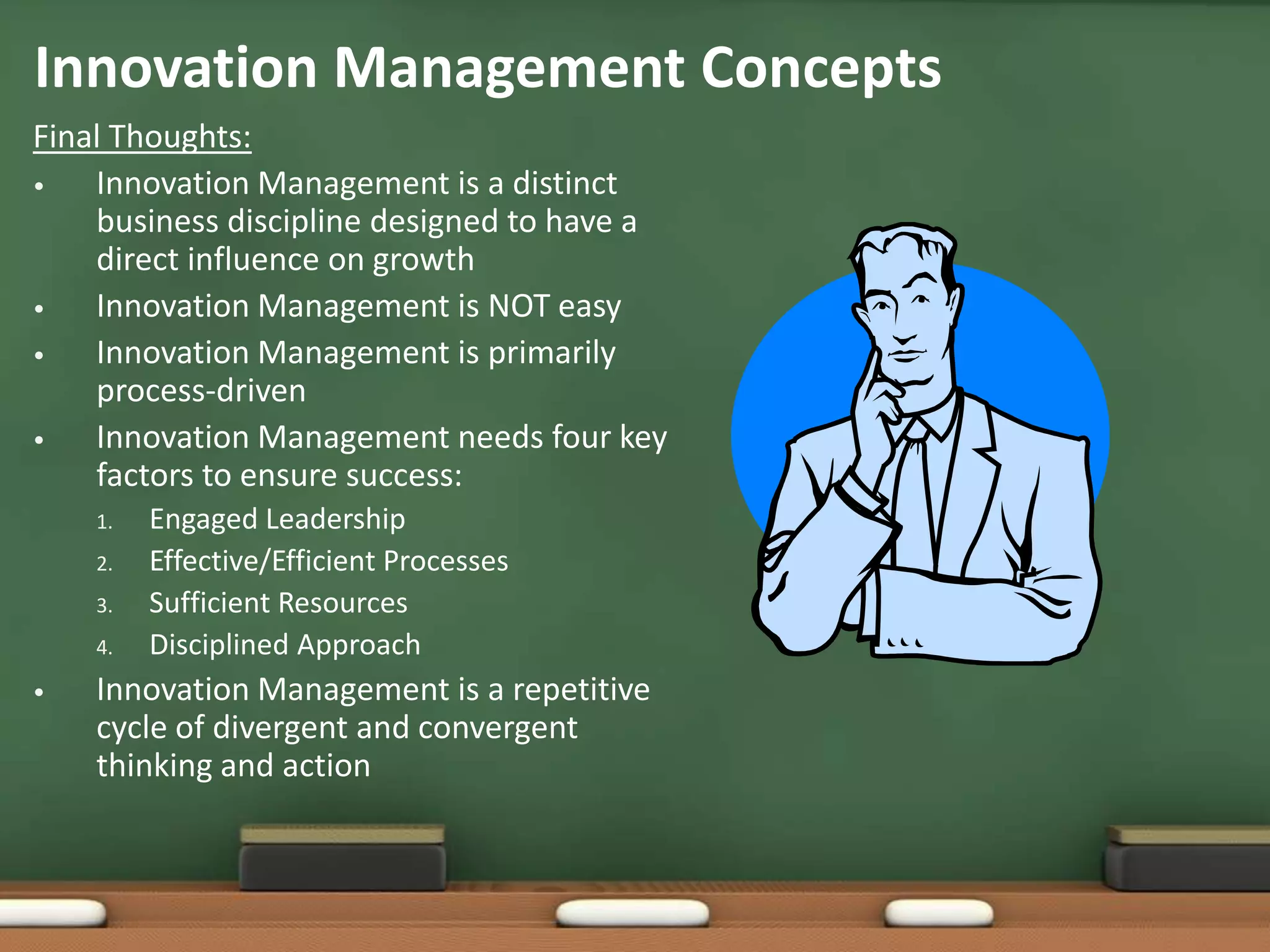 Innovation Management Concepts
Final Thoughts:
•   Innovation Management is a distinct
    business discipline designed to have a
    direct influence on growth
•   Innovation Management is NOT easy
•   Innovation Management is primarily
    process-driven
•   Innovation Management needs four key
    factors to ensure success:
    1.   Engaged Leadership
    2.   Effective/Efficient Processes
    3.   Sufficient Resources
    4.   Disciplined Approach
•   Innovation Management is a repetitive
    cycle of divergent and convergent
    thinking and action
 
