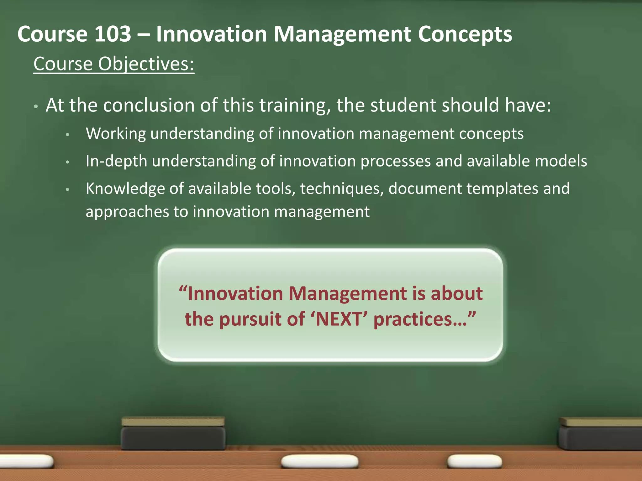 Course 103 – Innovation Management Concepts
 Course Objectives:
 •   At the conclusion of this training, the student should have:
       •   Working understanding of innovation management concepts
       •   In-depth understanding of innovation processes and available models
       •   Knowledge of available tools, techniques, document templates and
           approaches to innovation management



                       “Innovation Management is about
                        the pursuit of ‘NEXT’ practices…”
 