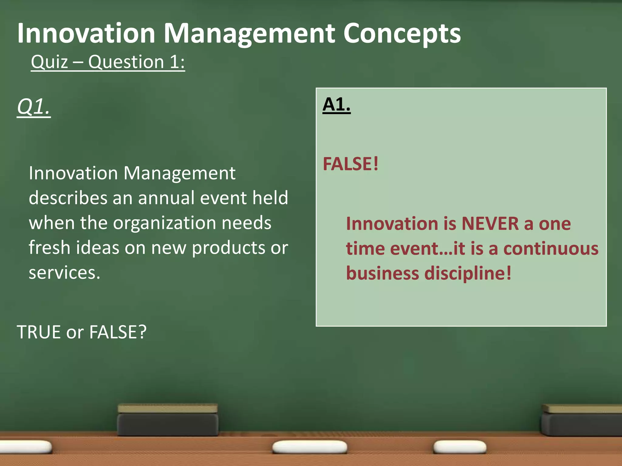 Innovation Management Concepts
 Quiz – Question 1:

Q1.                               A1.


 Innovation Management            FALSE!
 describes an annual event held
 when the organization needs        Innovation is NEVER a one
 fresh ideas on new products or     time event…it is a continuous
 services.                          business discipline!

TRUE or FALSE?
 