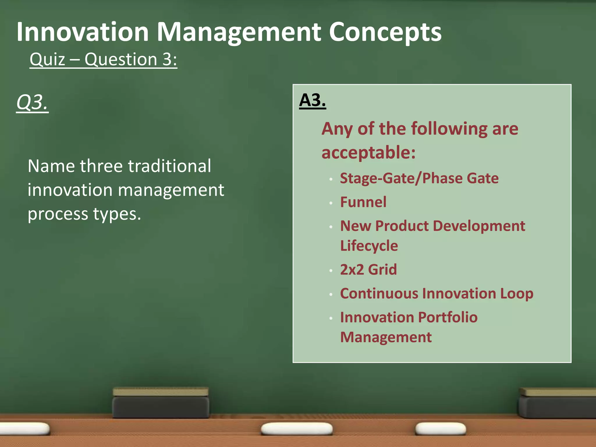 Innovation Management Concepts
 Quiz – Question 3:

Q3.                       A3.
                            Any of the following are
                            acceptable:
 Name three traditional
                             •   Stage-Gate/Phase Gate
 innovation management
                             •   Funnel
 process types.
                             •   New Product Development
                                 Lifecycle
                             •   2x2 Grid
                             •   Continuous Innovation Loop
                             •   Innovation Portfolio
                                 Management
 