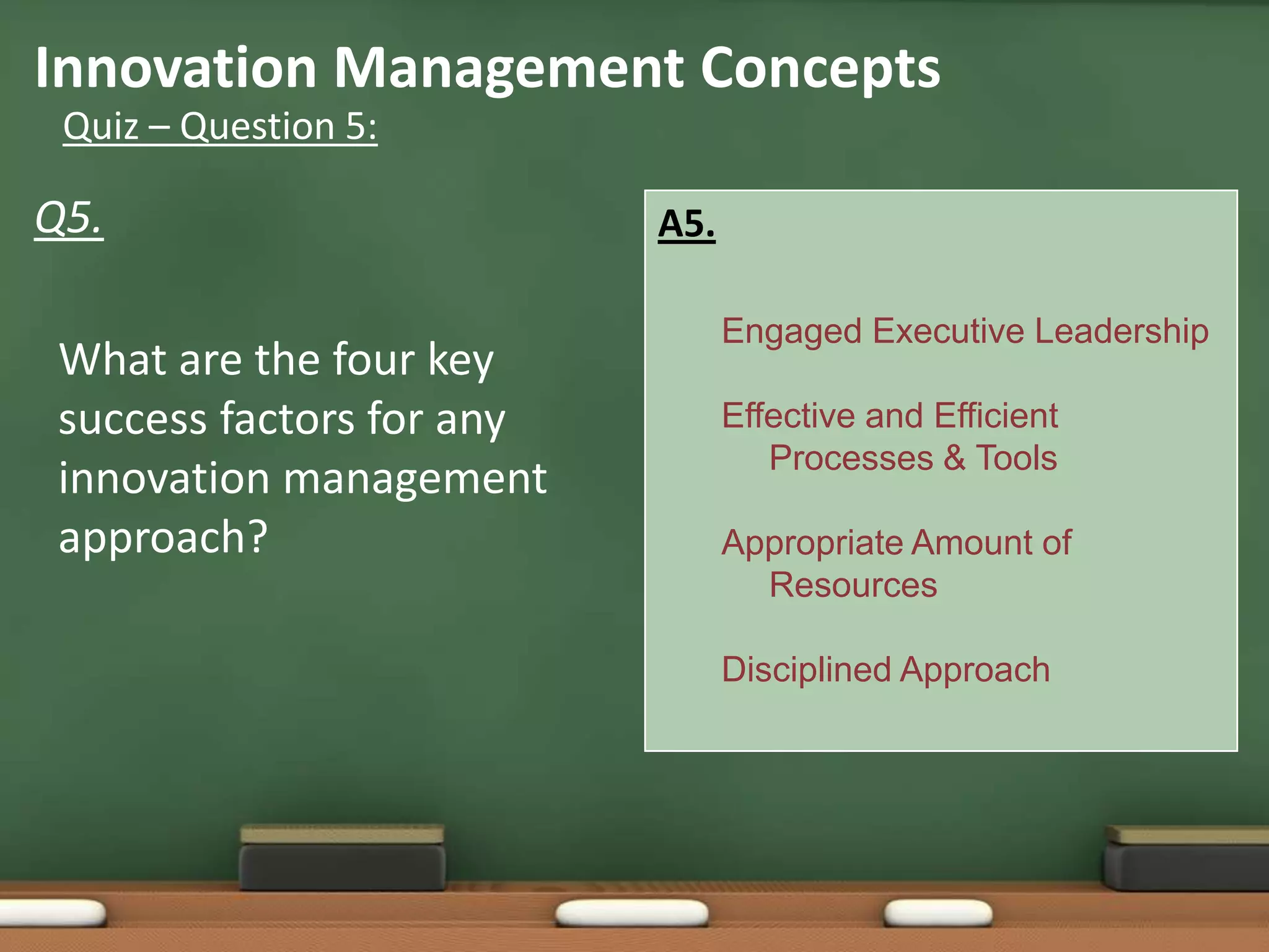 Innovation Management Concepts
 Quiz – Question 5:

Q5.                        A5.

                                 Engaged Executive Leadership
 What are the four key
 success factors for any         Effective and Efficient
                                    Processes & Tools
 innovation management
 approach?                       Appropriate Amount of
                                   Resources

                                 Disciplined Approach
 
