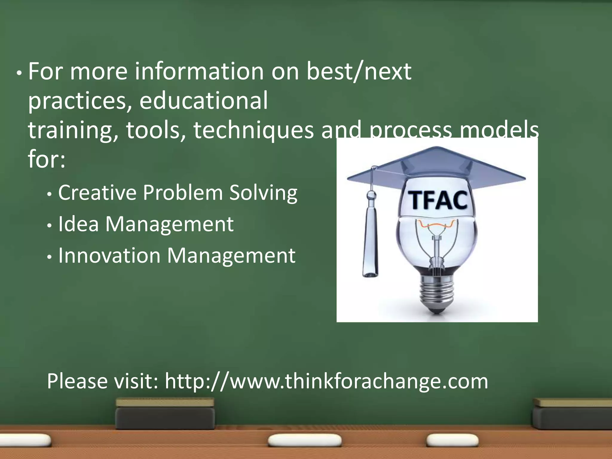 • For more information on best/next
 practices, educational
 training, tools, techniques and process models
 for:
   • Creative Problem Solving
   • Idea Management
   • Innovation Management




   Please visit: http://www.thinkforachange.com
 
