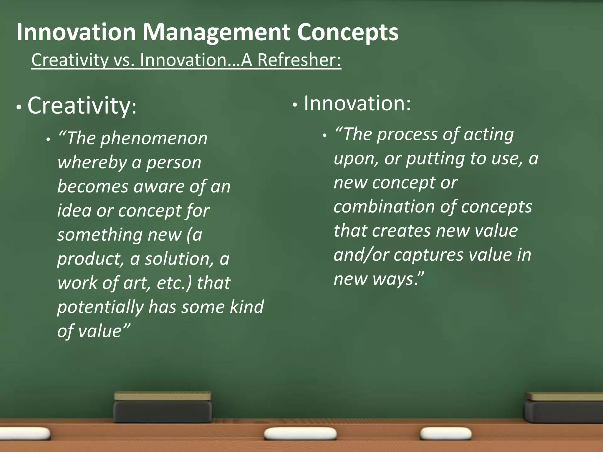 Innovation Management Concepts
 Creativity vs. Innovation…A Refresher:

• Creativity:                      •   Innovation:
   •   “The phenomenon                  •   “The process of acting
       whereby a person                     upon, or putting to use, a
       becomes aware of an                  new concept or
       idea or concept for                  combination of concepts
       something new (a                     that creates new value
       product, a solution, a               and/or captures value in
       work of art, etc.) that              new ways.”
       potentially has some kind
       of value”
 