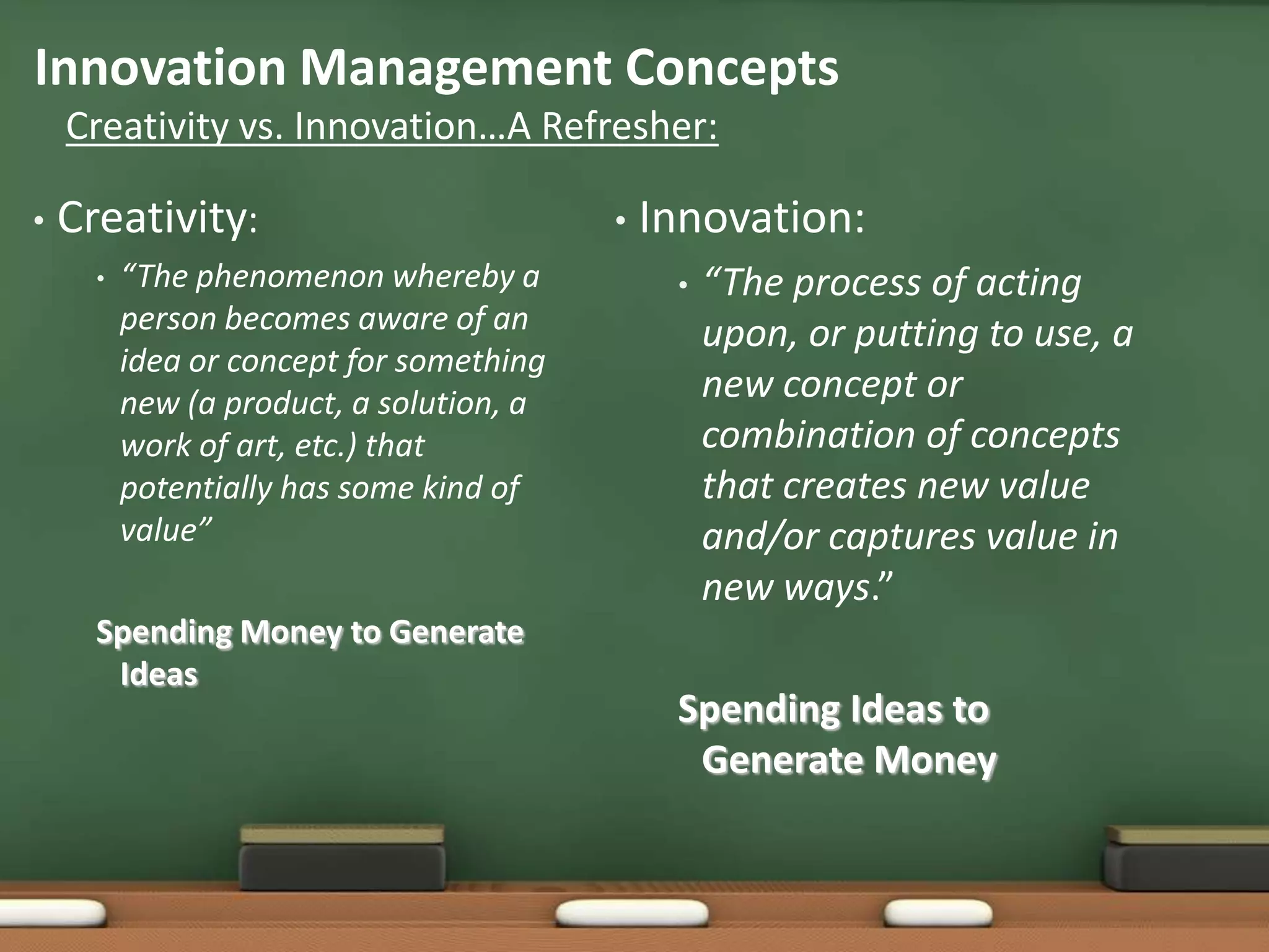 Innovation Management Concepts
    Creativity vs. Innovation…A Refresher:

•   Creativity:                           •   Innovation:
      •   “The phenomenon whereby a            •   “The process of acting
          person becomes aware of an               upon, or putting to use, a
          idea or concept for something
          new (a product, a solution, a            new concept or
          work of art, etc.) that                  combination of concepts
          potentially has some kind of             that creates new value
          value”                                   and/or captures value in
                                                   new ways.”
      Spending Money to Generate
       Ideas
                                               Spending Ideas to
                                                Generate Money
 