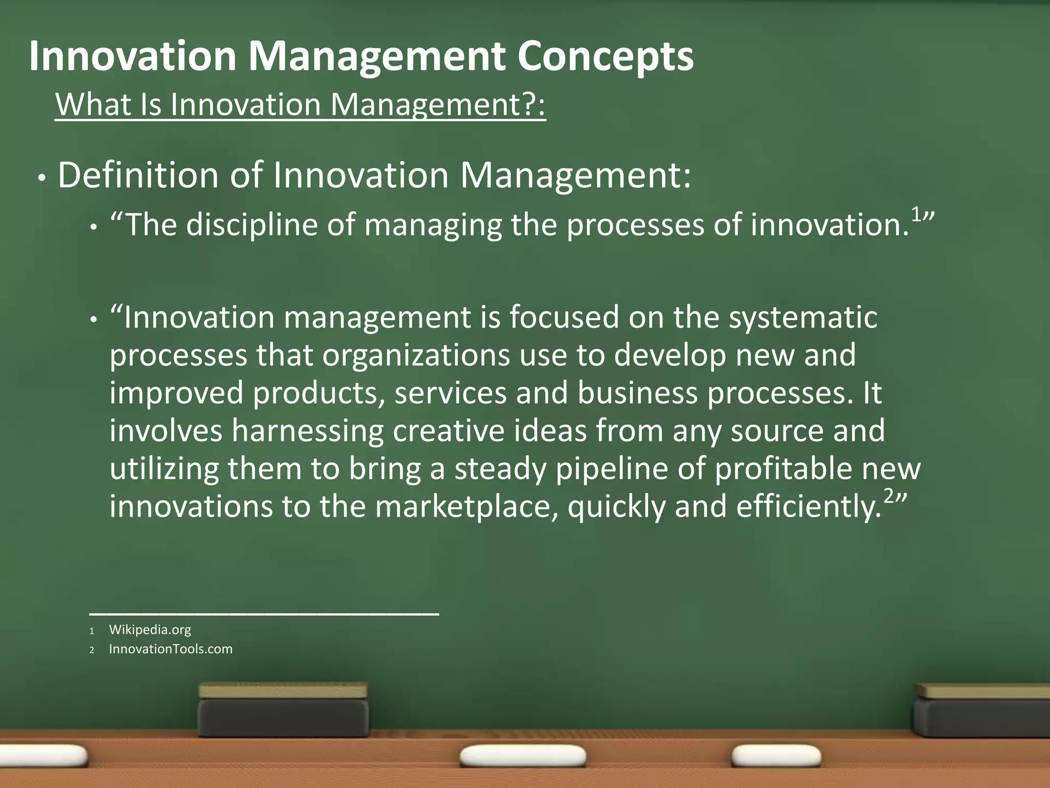 Innovation Management Concepts
    What Is Innovation Management?:

•   Definition of Innovation Management:
      •   “The discipline of managing the processes of innovation.1”

      •   “Innovation management is focused on the systematic
          processes that organizations use to develop new and
          improved products, services and business processes. It
          involves harnessing creative ideas from any source and
          utilizing them to bring a steady pipeline of profitable new
          innovations to the marketplace, quickly and efficiently.2”

      ____________________
      1   Wikipedia.org
      2   InnovationTools.com
 