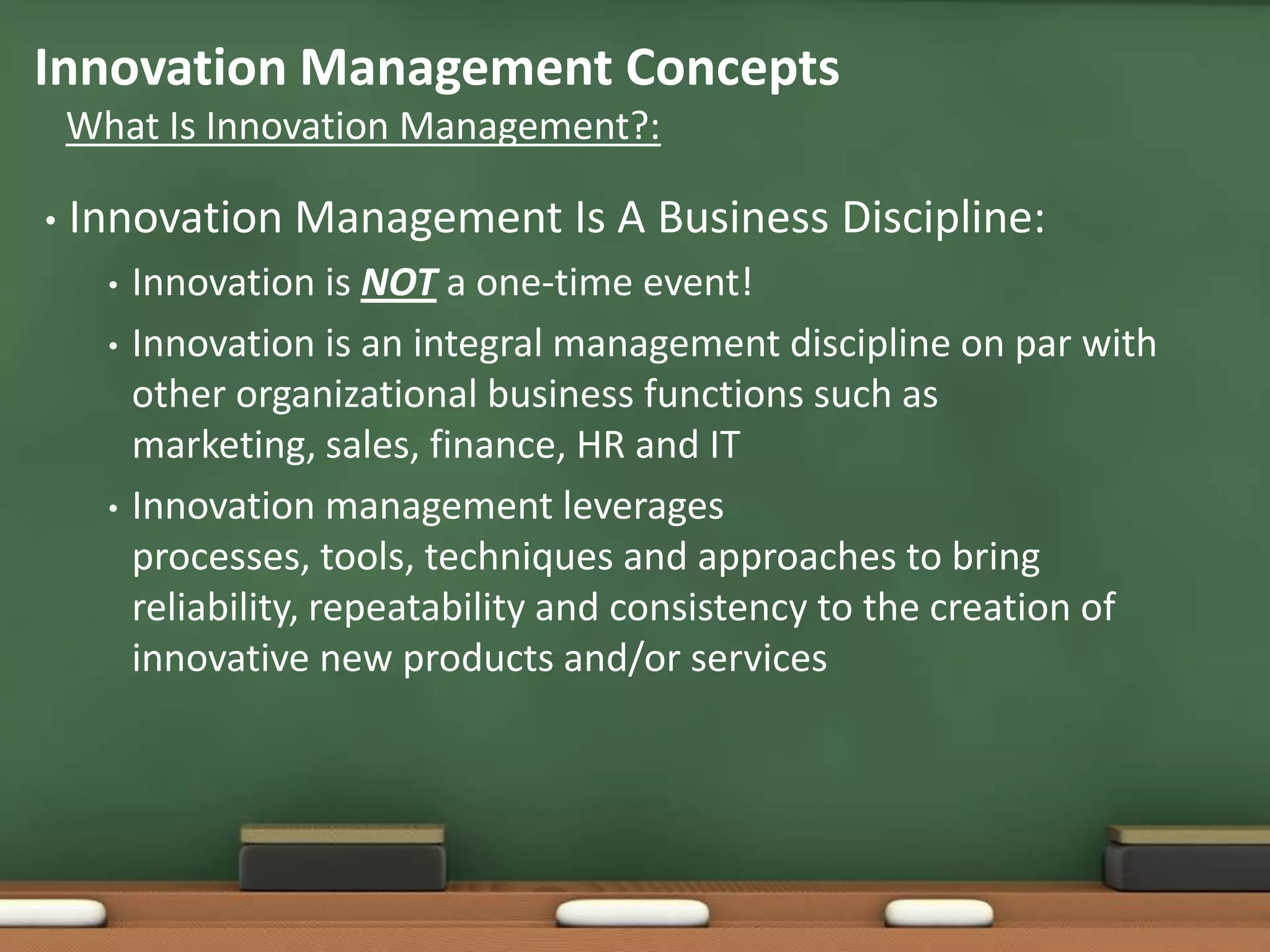 Innovation Management Concepts
    What Is Innovation Management?:

•   Innovation Management Is A Business Discipline:
      •   Innovation is NOT a one-time event!
      •   Innovation is an integral management discipline on par with
          other organizational business functions such as
          marketing, sales, finance, HR and IT
      •   Innovation management leverages
          processes, tools, techniques and approaches to bring
          reliability, repeatability and consistency to the creation of
          innovative new products and/or services
 