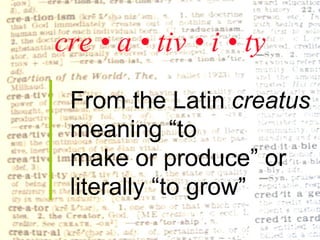 cre • a • tiv • i • ty From the Latin  creatus  meaning “to  make or produce” or  literally “to grow” 