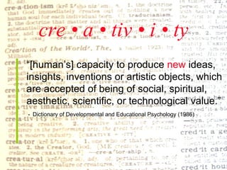 cre • a • tiv • i • ty “ [human’s] capacity to produce  new  ideas,  insights, inventions or artistic objects, which  are accepted of being of social, spiritual,  aesthetic, scientific, or technological value.” -   Dictionary of Developmental and Educational Psychology (1986) 