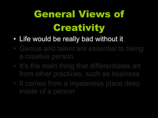 General Views of Creativity Life would be really bad without it Genius and talent are essential to being a creative person It’s the main thing that differentiates art from other practices, such as business It comes from a mysterious place deep inside of a person 