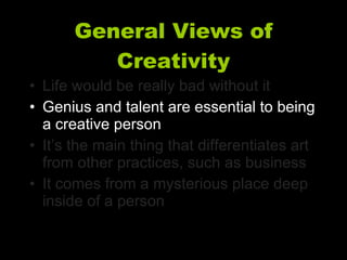 General Views of Creativity Life would be really bad without it Genius and talent are essential to being a creative person It’s the main thing that differentiates art from other practices, such as business It comes from a mysterious place deep inside of a person 