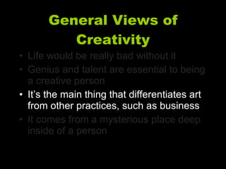 General Views of Creativity Life would be really bad without it Genius and talent are essential to being a creative person It’s the main thing that differentiates art from other practices, such as business It comes from a mysterious place deep inside of a person 