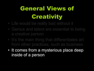 General Views of Creativity Life would be really bad without it Genius and talent are essential to being a creative person It’s the main thing that differentiates art from other practices, such as business It comes from a mysterious place deep inside of a person 