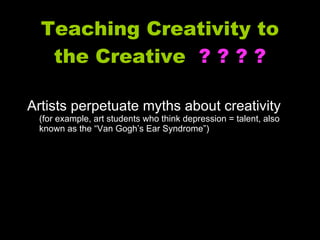 Teaching Creativity to the Creative  ? ? ? ? Artists perpetuate myths about creativity  (for example, art students who think depression = talent, also known as the “Van Gogh’s Ear Syndrome”) 