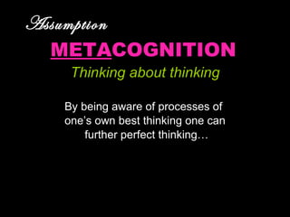 Assumption   META COGNITION Thinking about thinking By being aware of processes of  one’s own best thinking one can further perfect thinking… 
