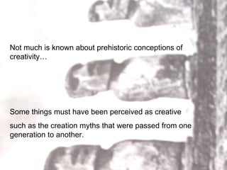 Not much is known about prehistoric conceptions of creativity… Some things must have been perceived as creative such as the creation myths that were passed from one generation to another.  