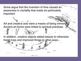 Some argue that the invention of time caused an awareness in mortality that made art particularly important. Art and creative acts were a means of being immortal. Ancient art forms were linked to spiritual practices. In addition, creative objects added beauty to otherwise harsh lives and improved things in other ways… 
