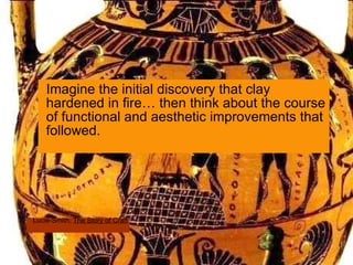 Imagine the initial discovery that clay hardened in fire… then think about the course of functional and aesthetic improvements that followed.  Lucie-Smith,  The Story of Craft 