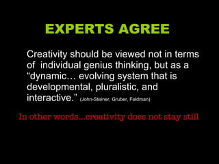 EXPERTS AGREE  Creativity should be viewed not in terms of  individual genius thinking, but as a “dynamic… evolving system that is developmental, pluralistic, and interactive.”  (John-Steiner, Gruber, Feldman) In other words…creativity does not stay still 