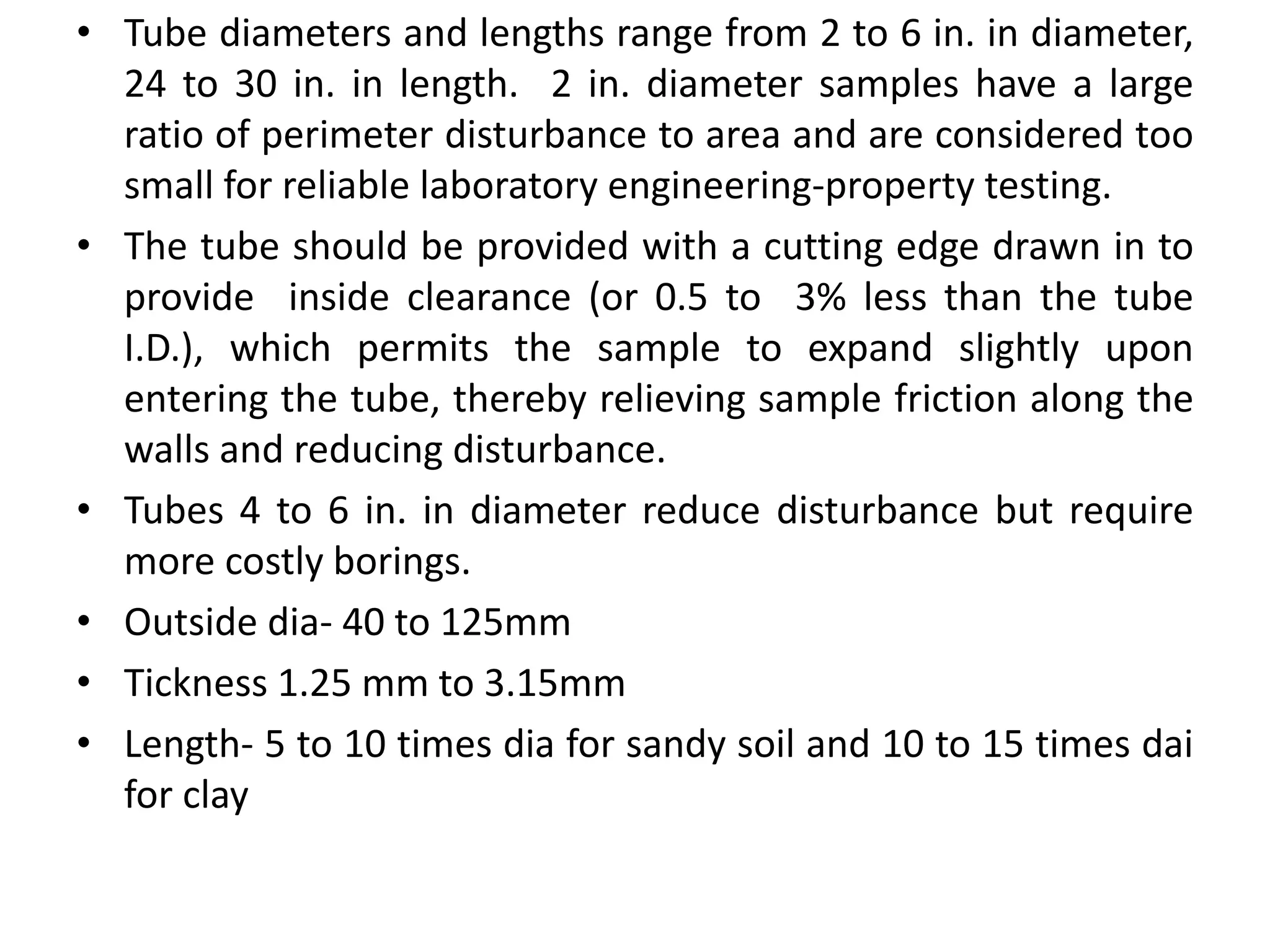 • Tube diameters and lengths range from 2 to 6 in. in diameter,
24 to 30 in. in length. 2 in. diameter samples have a large
ratio of perimeter disturbance to area and are considered too
small for reliable laboratory engineering-property testing.
• The tube should be provided with a cutting edge drawn in to
provide inside clearance (or 0.5 to 3% less than the tube
I.D.), which permits the sample to expand slightly upon
entering the tube, thereby relieving sample friction along the
walls and reducing disturbance.
• Tubes 4 to 6 in. in diameter reduce disturbance but require
more costly borings.
• Outside dia- 40 to 125mm
• Tickness 1.25 mm to 3.15mm
• Length- 5 to 10 times dia for sandy soil and 10 to 15 times dai
for clay
 