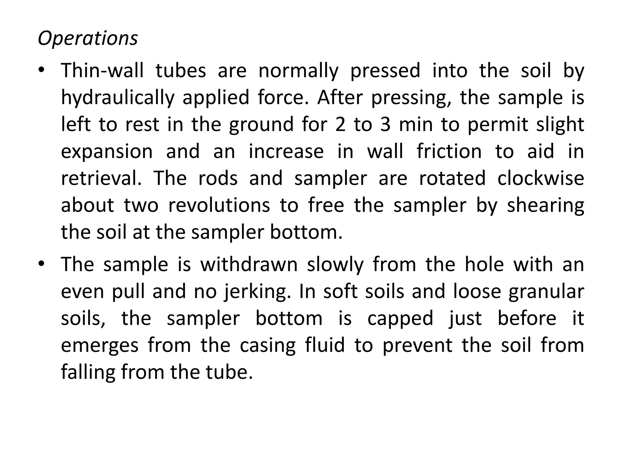 Operations
• Thin-wall tubes are normally pressed into the soil by
hydraulically applied force. After pressing, the sample is
left to rest in the ground for 2 to 3 min to permit slight
expansion and an increase in wall friction to aid in
retrieval. The rods and sampler are rotated clockwise
about two revolutions to free the sampler by shearing
the soil at the sampler bottom.
• The sample is withdrawn slowly from the hole with an
even pull and no jerking. In soft soils and loose granular
soils, the sampler bottom is capped just before it
emerges from the casing fluid to prevent the soil from
falling from the tube.
 