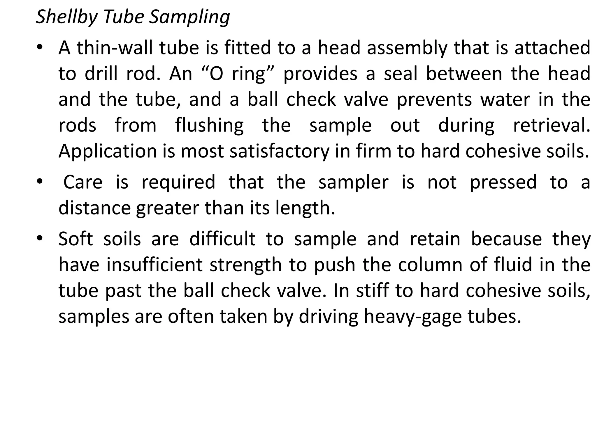 Shellby Tube Sampling
• A thin-wall tube is fitted to a head assembly that is attached
to drill rod. An “O ring” provides a seal between the head
and the tube, and a ball check valve prevents water in the
rods from flushing the sample out during retrieval.
Application is most satisfactory in firm to hard cohesive soils.
• Care is required that the sampler is not pressed to a
distance greater than its length.
• Soft soils are difficult to sample and retain because they
have insufficient strength to push the column of fluid in the
tube past the ball check valve. In stiff to hard cohesive soils,
samples are often taken by driving heavy-gage tubes.
 