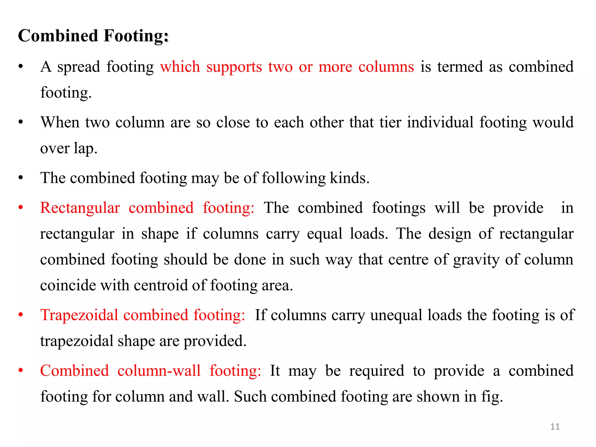 Combined Footing:
• A spread footing which supports two or more columns is termed as combined
footing.
• When two column are so close to each other that tier individual footing would
over lap.
• The combined footing may be of following kinds.
• Rectangular combined footing: The combined footings will be provide in
rectangular in shape if columns carry equal loads. The design of rectangular
combined footing should be done in such way that centre of gravity of column
coincide with centroid of footing area.
• Trapezoidal combined footing: If columns carry unequal loads the footing is of
trapezoidal shape are provided.
• Combined column-wall footing: It may be required to provide a combined
footing for column and wall. Such combined footing are shown in fig.
11
 