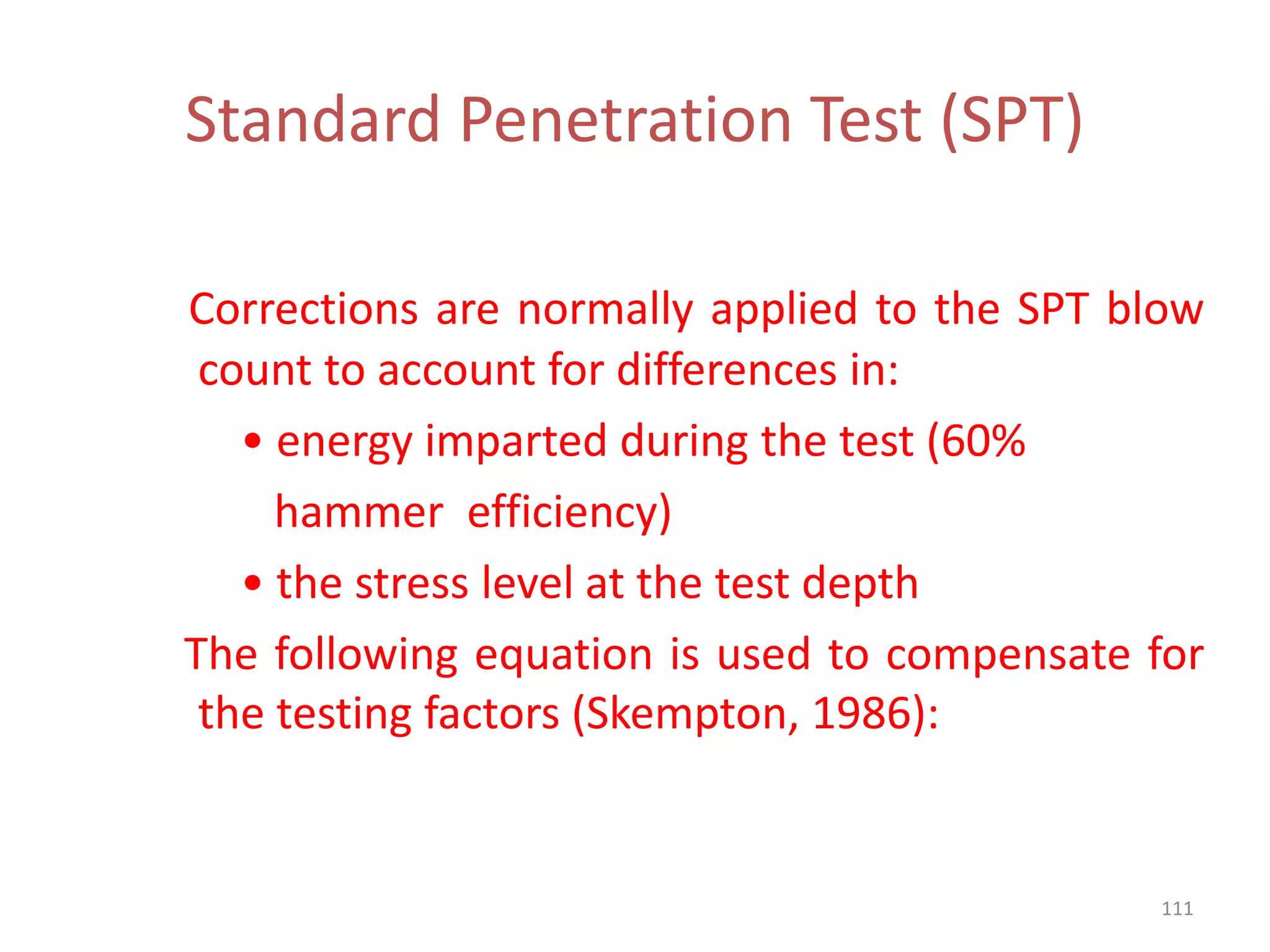 Standard Penetration Test (SPT)
Corrections are normally applied to the SPT blow
count to account for differences in:
• energy imparted during the test (60%
hammer efficiency)
• the stress level at the test depth
The following equation is used to compensate for
the testing factors (Skempton, 1986):
111
 