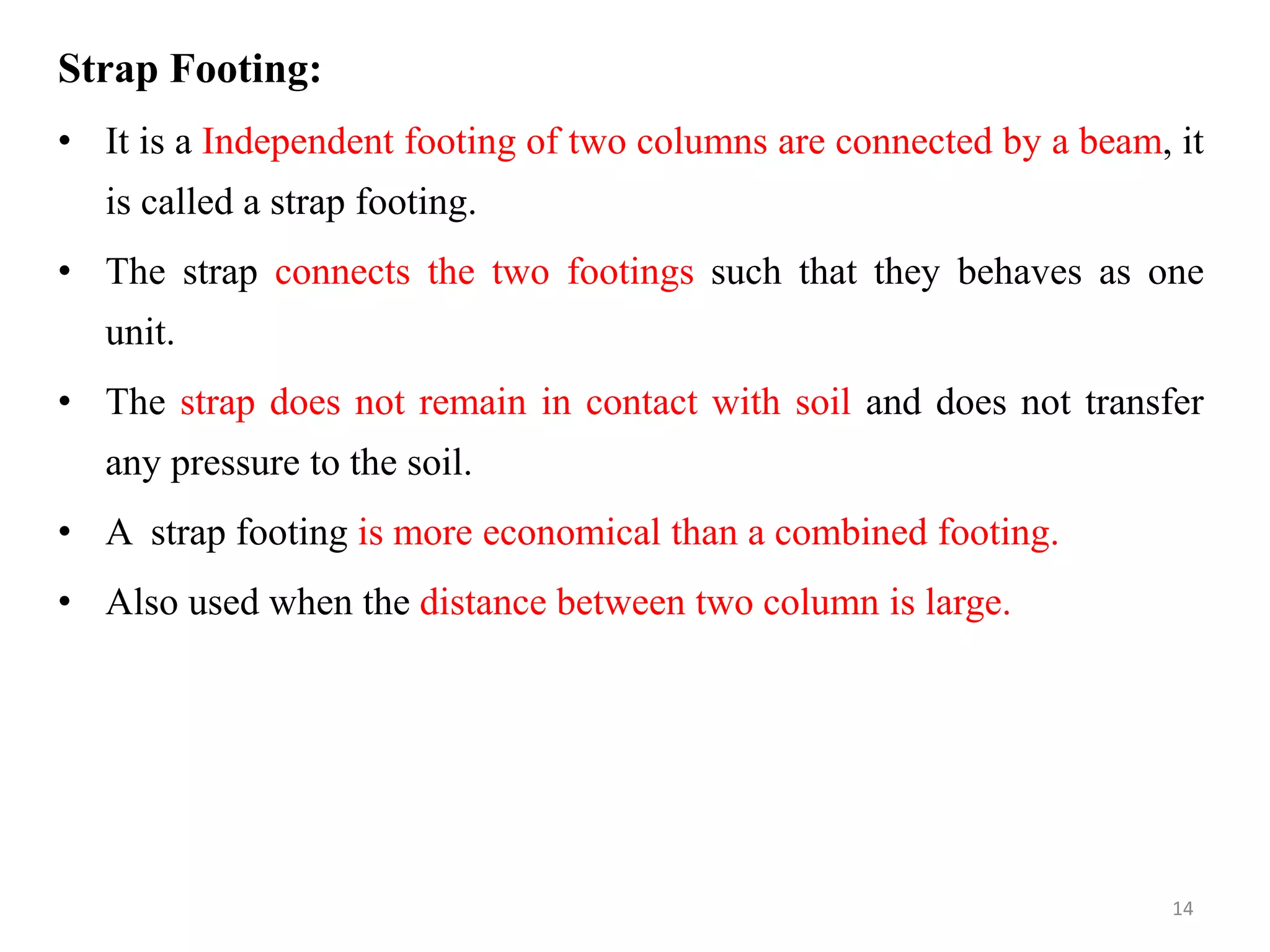 Strap Footing:
• It is a Independent footing of two columns are connected by a beam, it
is called a strap footing.
• The strap connects the two footings such that they behaves as one
unit.
• The strap does not remain in contact with soil and does not transfer
any pressure to the soil.
• A strap footing is more economical than a combined footing.
• Also used when the distance between two column is large.
14
 