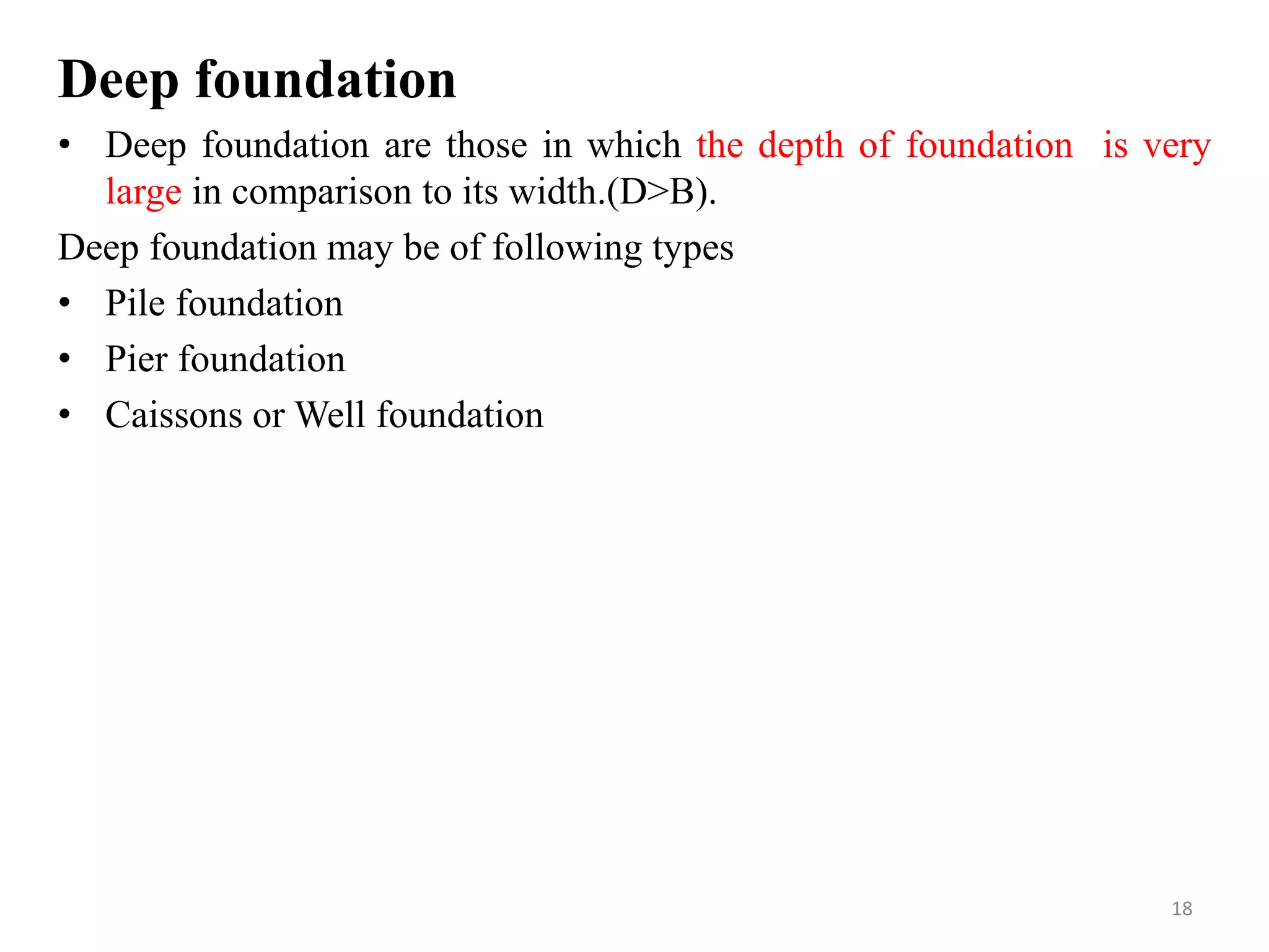 Deep foundation
• Deep foundation are those in which the depth of foundation is very
large in comparison to its width.(D>B).
Deep foundation may be of following types
• Pile foundation
• Pier foundation
• Caissons or Well foundation
18
 