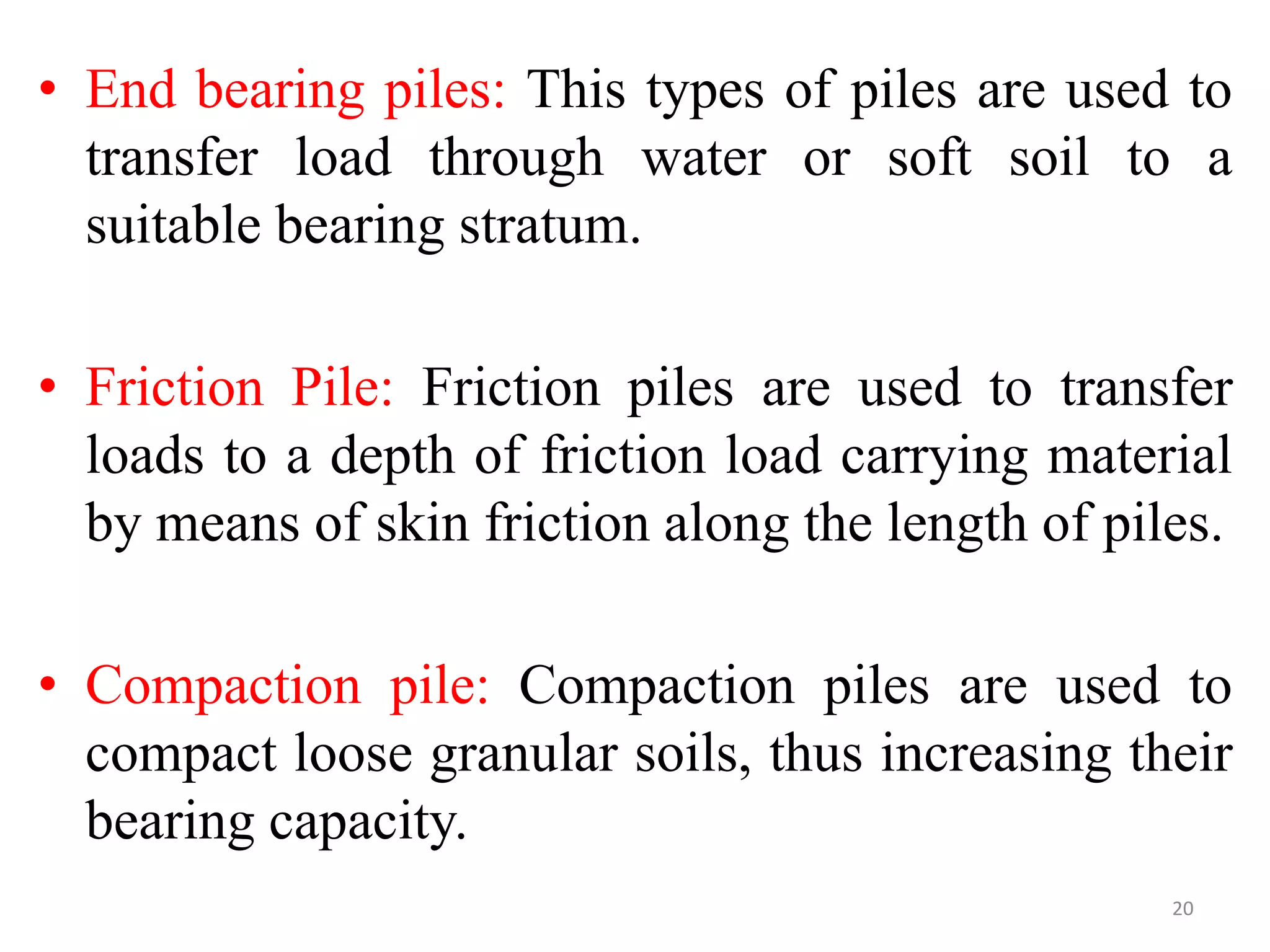 • End bearing piles: This types of piles are used to
transfer load through water or soft soil to a
suitable bearing stratum.
• Friction Pile: Friction piles are used to transfer
loads to a depth of friction load carrying material
by means of skin friction along the length of piles.
• Compaction pile: Compaction piles are used to
compact loose granular soils, thus increasing their
bearing capacity.
20
 