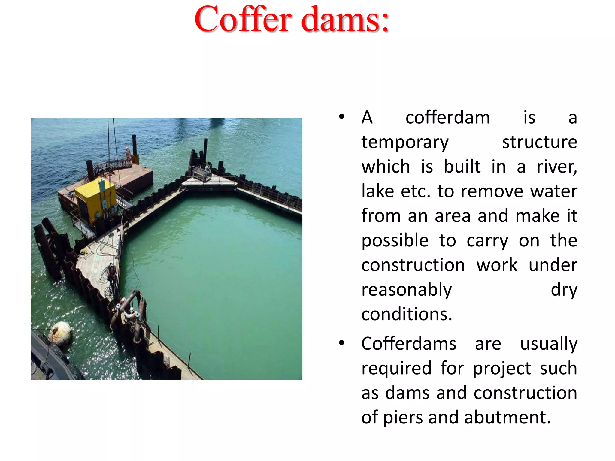 Coffer dams:
• A cofferdam is a
temporary structure
which is built in a river,
lake etc. to remove water
from an area and make it
possible to carry on the
construction work under
reasonably dry
conditions.
• Cofferdams are usually
required for project such
as dams and construction
of piers and abutment.
 
