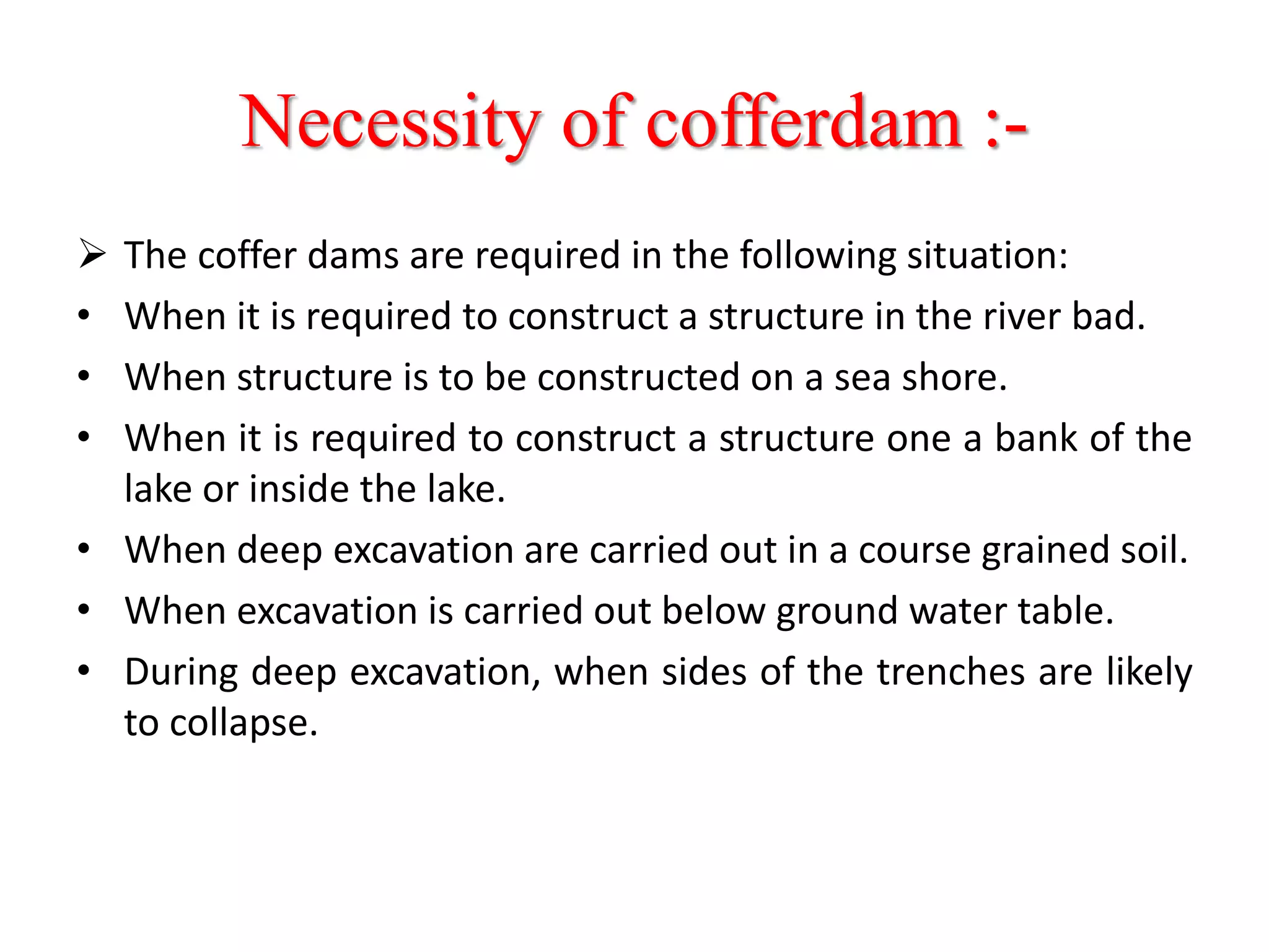 Necessity of cofferdam :-
 The coffer dams are required in the following situation:
• When it is required to construct a structure in the river bad.
• When structure is to be constructed on a sea shore.
• When it is required to construct a structure one a bank of the
lake or inside the lake.
• When deep excavation are carried out in a course grained soil.
• When excavation is carried out below ground water table.
• During deep excavation, when sides of the trenches are likely
to collapse.
 